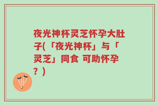 夜光神杯灵芝怀孕大肚子(「夜光神杯」与「灵芝」同食 可助怀孕?)-第1张图片-超越 夜光神杯灵芝怀孕大肚子(「夜光神杯」与「灵芝」同食 可助怀孕?)-第1张图片-超越