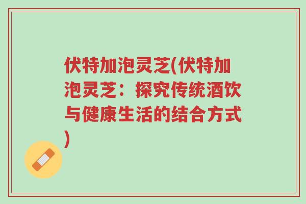 伏特加泡灵芝(伏特加泡灵芝:探究传统酒饮与健康生活的结合方式)-第1张图片-超越 伏特加泡灵芝(伏特加泡灵芝:探究传统酒饮与健康生活的结合方式)-第1张图片-超越