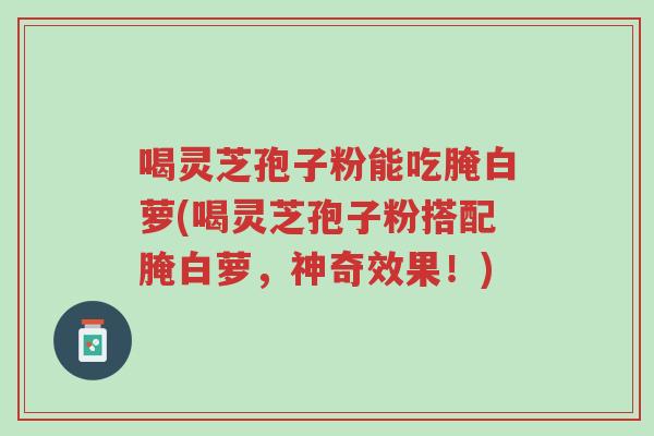 喝灵芝孢子粉能吃腌白萝(喝灵芝孢子粉搭配腌白萝,神奇效果!)-第1张图片-超越 喝灵芝孢子粉能吃腌白萝(喝灵芝孢子粉搭配腌白萝,神奇效果!)-第1张图片-超越
