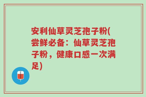 安利仙草灵芝孢子粉(尝鲜必备：仙草灵芝孢子粉，健康口感一次满足)-第1张图片-超越