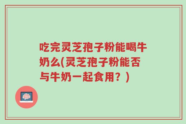 吃完灵芝孢子粉能喝牛奶么(灵芝孢子粉能否与牛奶一起食用?)-第1张图片-超越 吃完灵芝孢子粉能喝牛奶么(灵芝孢子粉能否与牛奶一起食用?)-第1张图片-超越