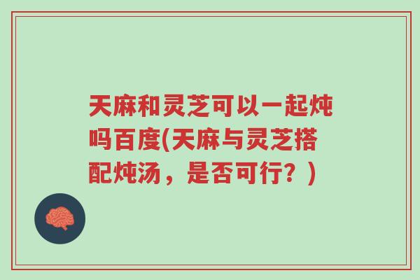天麻和灵芝可以一起炖吗百度(天麻与灵芝搭配炖汤,是否可行?)-第1张图片-超越 天麻和灵芝可以一起炖吗百度(天麻与灵芝搭配炖汤,是否可行?)-第1张图片-超越