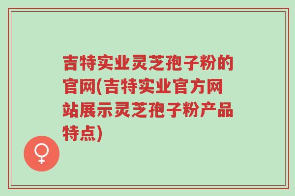吉特实业灵芝孢子粉的官网(吉特实业官方网站展示灵芝孢子粉产品特点)-第1张图片-超越 吉特实业灵芝孢子粉的官网(吉特实业官方网站展示灵芝孢子粉产品特点)-第1张图片-超越