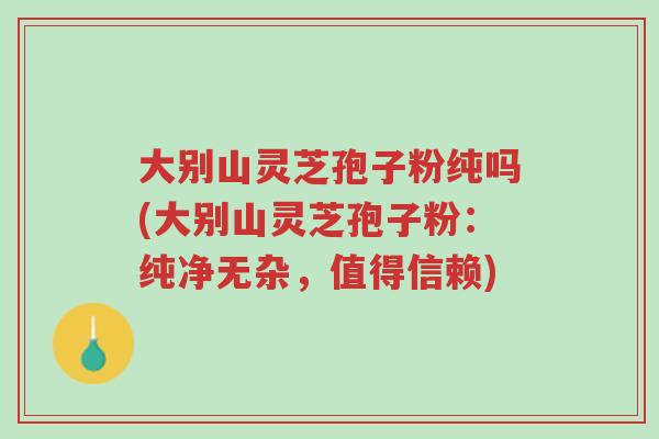 大别山灵芝孢子粉纯吗(大别山灵芝孢子粉:纯净无杂,值得信赖)-第1张图片-超越 大别山灵芝孢子粉纯吗(大别山灵芝孢子粉:纯净无杂,值得信赖)-第1张图片-超越