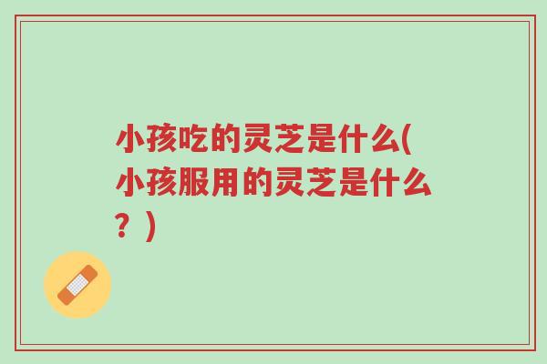 小孩吃的灵芝是什么(小孩服用的灵芝是什么?)-第1张图片-超越 小孩吃的灵芝是什么(小孩服用的灵芝是什么?)-第1张图片-超越