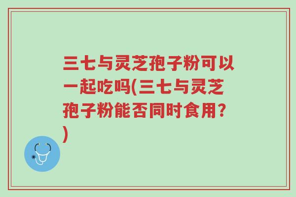 三七与灵芝孢子粉可以一起吃吗(三七与灵芝孢子粉能否同时食用?)-第1张图片-超越 三七与灵芝孢子粉可以一起吃吗(三七与灵芝孢子粉能否同时食用?)-第1张图片-超越