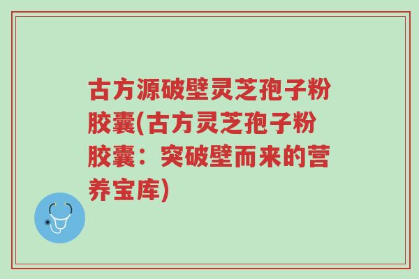 古方源破壁灵芝孢子粉胶囊(古方灵芝孢子粉胶囊:突破壁而来的营养宝库)-第1张图片-超越 古方源破壁灵芝孢子粉胶囊(古方灵芝孢子粉胶囊:突破壁而来的营养宝库)-第1张图片-超越