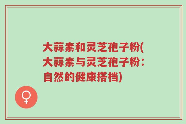 大蒜素和灵芝孢子粉(大蒜素与灵芝孢子粉:自然的健康搭档)-第1张图片-超越 大蒜素和灵芝孢子粉(大蒜素与灵芝孢子粉:自然的健康搭档)-第1张图片-超越