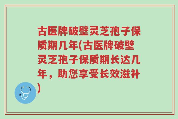 古医牌破壁灵芝孢子保质期几年(古医牌破壁灵芝孢子保质期长达几年,助您享受长效滋补)-第1张图片-超越 古医牌破壁灵芝孢子保质期几年(古医牌破壁灵芝孢子保质期长达几年,助您享受长效滋补)-第1张图片-超越