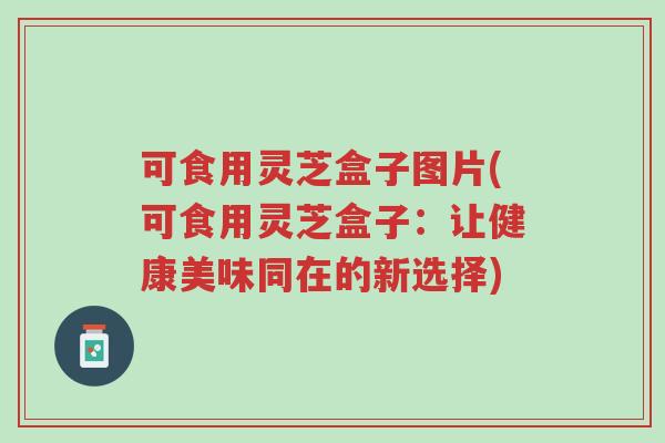 可食用灵芝盒子图片(可食用灵芝盒子：让健康美味同在的新选择)-第1张图片-超越