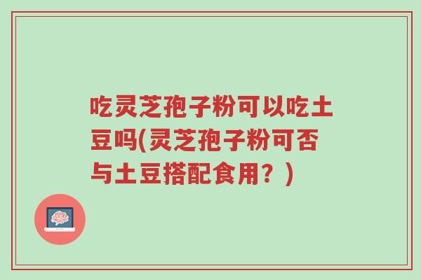吃灵芝孢子粉可以吃土豆吗(灵芝孢子粉可否与土豆搭配食用?)-第1张图片-超越 吃灵芝孢子粉可以吃土豆吗(灵芝孢子粉可否与土豆搭配食用?)-第1张图片-超越
