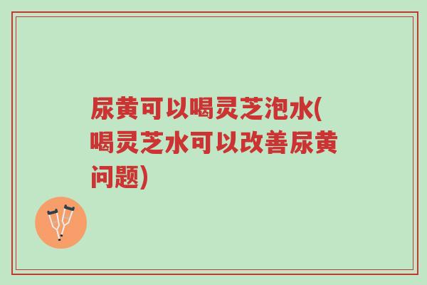 尿黄可以喝灵芝泡水(喝灵芝水可以改善尿黄问题)-第1张图片-超越 尿黄可以喝灵芝泡水(喝灵芝水可以改善尿黄问题)-第1张图片-超越
