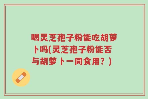 喝灵芝孢子粉能吃胡萝卜吗(灵芝孢子粉能否与胡萝卜一同食用？)-第1张图片-超越