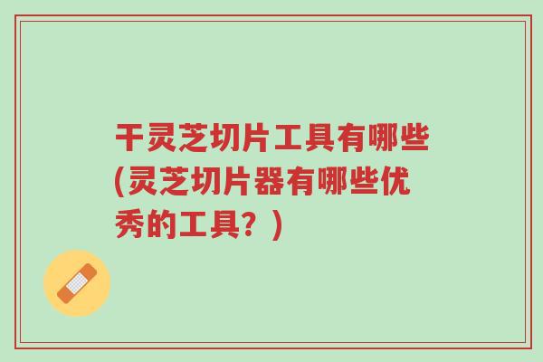 干灵芝切片工具有哪些(灵芝切片器有哪些优秀的工具？)-第1张图片-超越