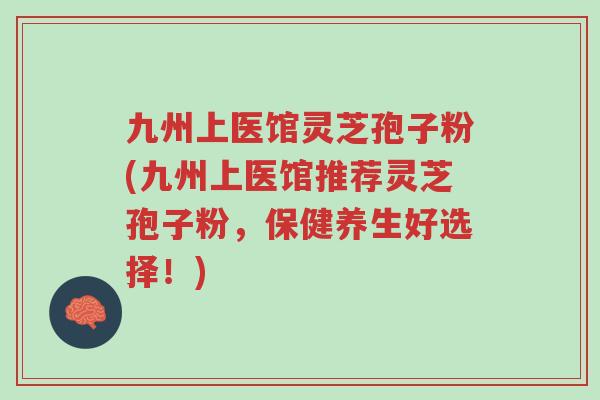 九州上医馆灵芝孢子粉(九州上医馆推荐灵芝孢子粉,保健养生好选择!)-第1张图片-超越 九州上医馆灵芝孢子粉(九州上医馆推荐灵芝孢子粉,保健养生好选择!)-第1张图片-超越