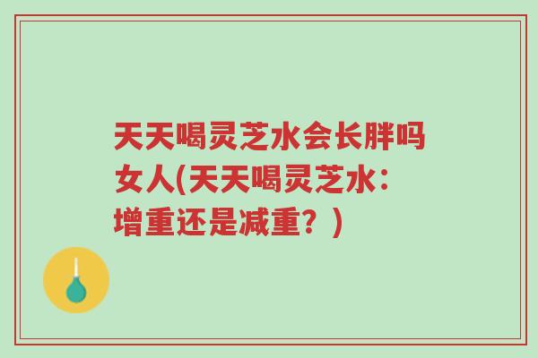 天天喝灵芝水会长胖吗女人(天天喝灵芝水:增重还是减重?)-第1张图片-超越 天天喝灵芝水会长胖吗女人(天天喝灵芝水:增重还是减重?)-第1张图片-超越