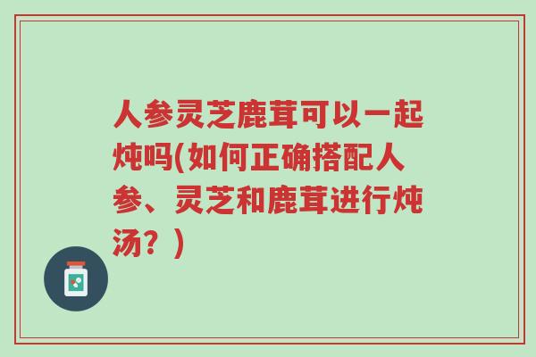 人参灵芝鹿茸可以一起炖吗(如何正确搭配人参、灵芝和鹿茸进行炖汤?)-第1张图片-超越 人参灵芝鹿茸可以一起炖吗(如何正确搭配人参、灵芝和鹿茸进行炖汤?)-第1张图片-超越