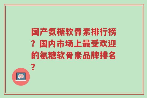 国产氨糖软骨素排行榜?国内市场上最受欢迎的氨糖软骨素品牌排名?-第1张图片-超越 国产氨糖软骨素排行榜?国内市场上最受欢迎的氨糖软骨素品牌排名?-第1张图片-超越
