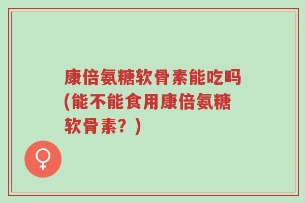 康倍氨糖软骨素能吃吗(能不能食用康倍氨糖软骨素?)-第1张图片-超越 康倍氨糖软骨素能吃吗(能不能食用康倍氨糖软骨素?)-第1张图片-超越