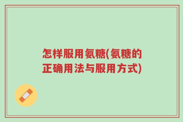 怎样服用氨糖(氨糖的正确用法与服用方式)-第1张图片-超越