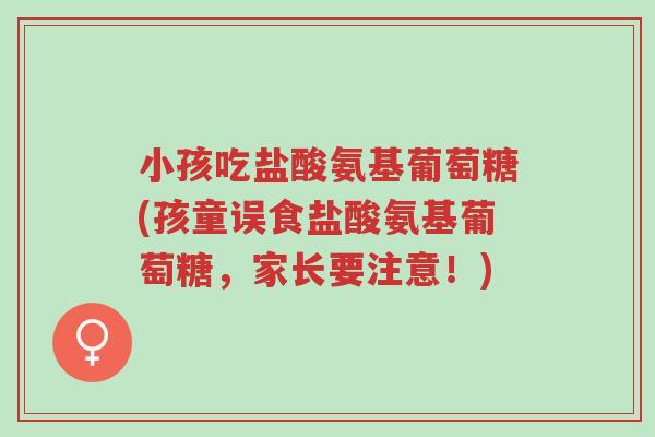 小孩吃盐酸氨基葡萄糖(孩童误食盐酸氨基葡萄糖，家长要注意！)-第1张图片-超越