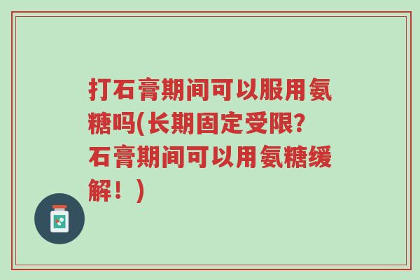 打石膏期间可以服用氨糖吗(长期固定受限?石膏期间可以用氨糖缓解!)-第1张图片-超越 打石膏期间可以服用氨糖吗(长期固定受限?石膏期间可以用氨糖缓解!)-第1张图片-超越