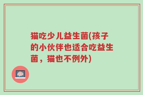 猫吃少儿益生菌(孩子的小伙伴也适合吃益生菌,猫也不例外)-第1张图片-超越 猫吃少儿益生菌(孩子的小伙伴也适合吃益生菌,猫也不例外)-第1张图片-超越