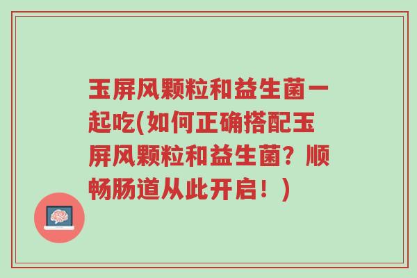 玉屏风颗粒和益生菌一起吃(如何正确搭配玉屏风颗粒和益生菌?顺畅肠道从此开启!)-第1张图片-超越 玉屏风颗粒和益生菌一起吃(如何正确搭配玉屏风颗粒和益生菌?顺畅肠道从此开启!)-第1张图片-超越