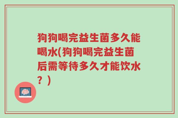 狗狗喝完益生菌多久能喝水(狗狗喝完益生菌后需等待多久才能饮水?)-第1张图片-超越 狗狗喝完益生菌多久能喝水(狗狗喝完益生菌后需等待多久才能饮水?)-第1张图片-超越