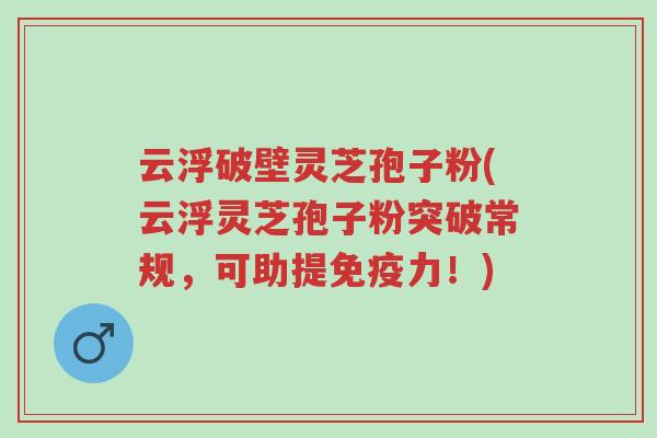 云浮破壁灵芝孢子粉(云浮灵芝孢子粉突破常规,可助提免疫力!)-第1张图片-超越 云浮破壁灵芝孢子粉(云浮灵芝孢子粉突破常规,可助提免疫力!)-第1张图片-超越