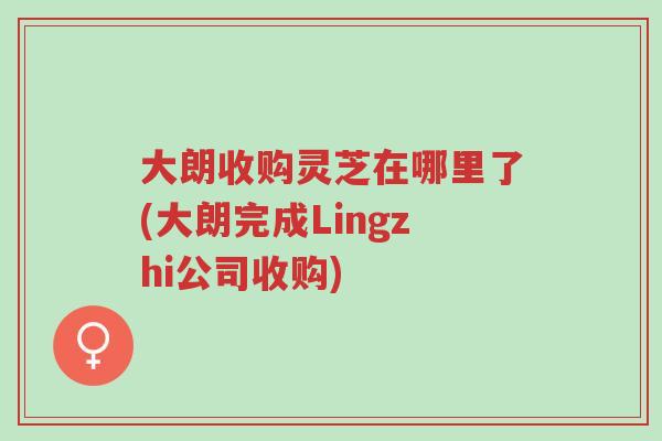 大朗收购灵芝在哪里了(大朗完成Lingzhi公司收购)-第1张图片-超越 大朗收购灵芝在哪里了(大朗完成Lingzhi公司收购)-第1张图片-超越