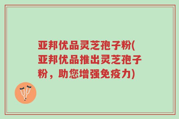 亚邦优品灵芝孢子粉(亚邦优品推出灵芝孢子粉,助您增强免疫力)-第1张图片-超越 亚邦优品灵芝孢子粉(亚邦优品推出灵芝孢子粉,助您增强免疫力)-第1张图片-超越