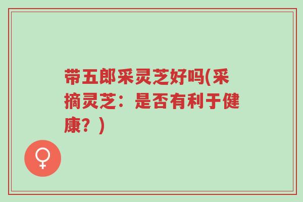 带五郎采灵芝好吗(采摘灵芝:是否有利于健康?)-第1张图片-超越 带五郎采灵芝好吗(采摘灵芝:是否有利于健康?)-第1张图片-超越