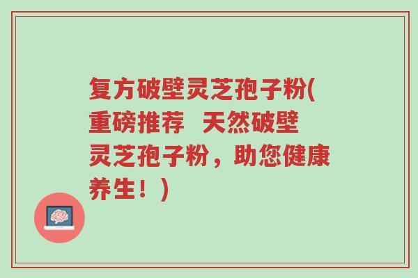 复方破壁灵芝孢子粉(重磅推荐 天然破壁灵芝孢子粉,助您健康养生!)-第1张图片-超越 复方破壁灵芝孢子粉(重磅推荐 天然破壁灵芝孢子粉,助您健康养生!)-第1张图片-超越