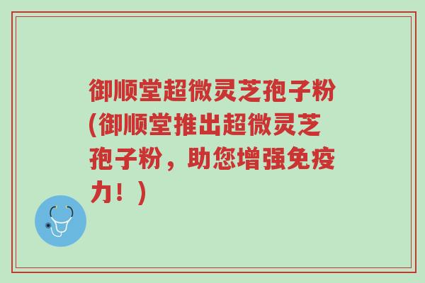 御顺堂超微灵芝孢子粉(御顺堂推出超微灵芝孢子粉，助您增强免疫力！)-第1张图片-超越
