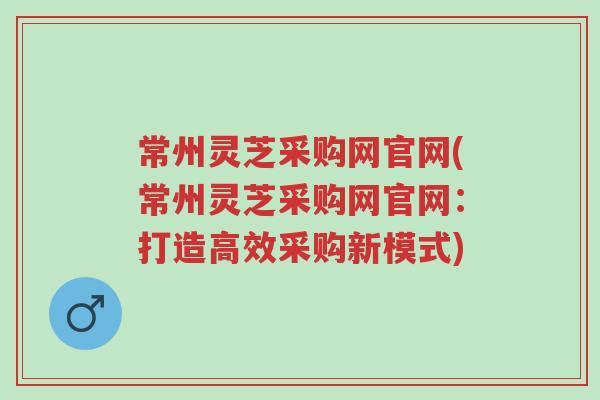 常州灵芝采购网官网(常州灵芝采购网官网：打造高效采购新模式)-第1张图片-超越