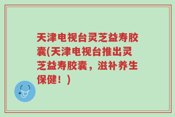 天津电视台灵芝益寿胶囊(天津电视台推出灵芝益寿胶囊,滋补养生保健!)-第1张图片-超越 天津电视台灵芝益寿胶囊(天津电视台推出灵芝益寿胶囊,滋补养生保健!)-第1张图片-超越
