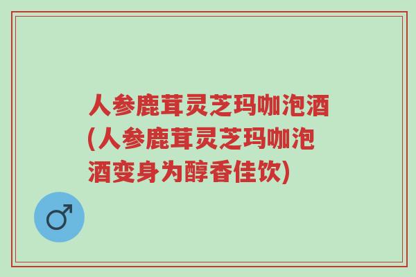 人参鹿茸灵芝玛咖泡酒(人参鹿茸灵芝玛咖泡酒变身为醇香佳饮)-第1张图片-超越