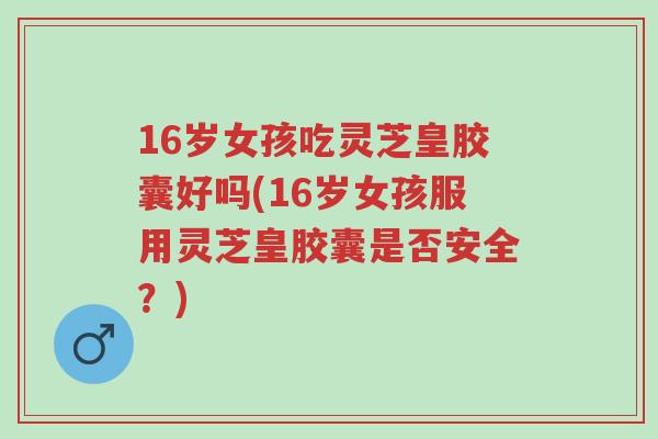 16岁女孩吃灵芝皇胶囊好吗(16岁女孩服用灵芝皇胶囊是否安全?)-第1张图片-超越 16岁女孩吃灵芝皇胶囊好吗(16岁女孩服用灵芝皇胶囊是否安全?)-第1张图片-超越