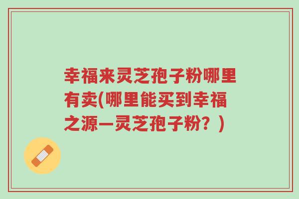 幸福来灵芝孢子粉哪里有卖(哪里能买到幸福之源—灵芝孢子粉?)-第1张图片-超越 幸福来灵芝孢子粉哪里有卖(哪里能买到幸福之源—灵芝孢子粉?)-第1张图片-超越