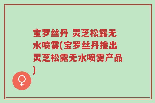 宝罗丝丹 灵芝松露无水喷雾(宝罗丝丹推出灵芝松露无水喷雾产品)-第1张图片-超越