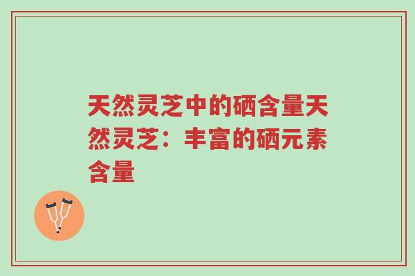天然灵芝中的硒含量天然灵芝:丰富的硒元素含量-第1张图片-超越 天然灵芝中的硒含量天然灵芝:丰富的硒元素含量-第1张图片-超越
