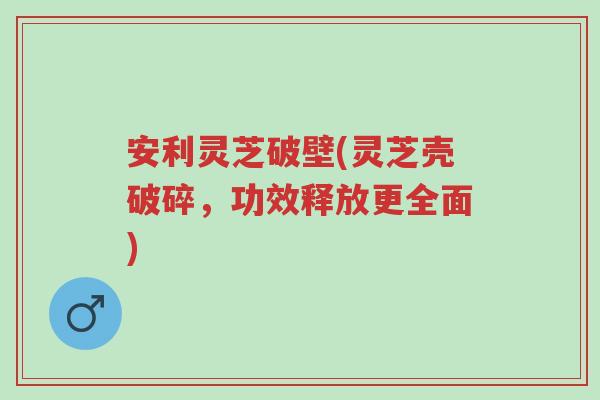 安利灵芝破壁(灵芝壳破碎,功效释放更全面)-第1张图片-超越 安利灵芝破壁(灵芝壳破碎,功效释放更全面)-第1张图片-超越