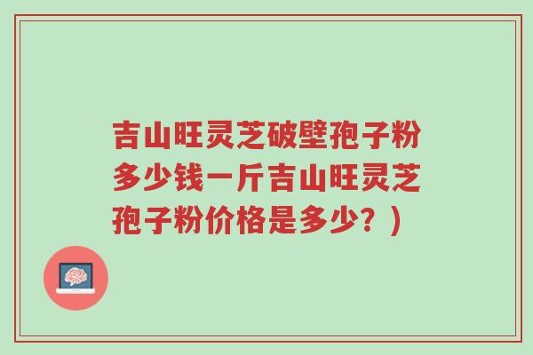 吉山旺灵芝破壁孢子粉多少钱一斤吉山旺灵芝孢子粉价格是多少?)-第1张图片-超越 吉山旺灵芝破壁孢子粉多少钱一斤吉山旺灵芝孢子粉价格是多少?)-第1张图片-超越