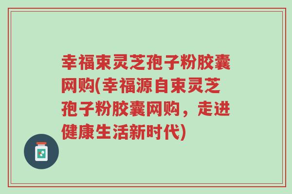 幸福束灵芝孢子粉胶囊网购(幸福源自束灵芝孢子粉胶囊网购,走进健康生活新时代)-第1张图片-超越 幸福束灵芝孢子粉胶囊网购(幸福源自束灵芝孢子粉胶囊网购,走进健康生活新时代)-第1张图片-超越