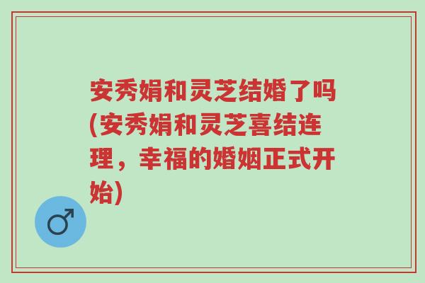 安秀娟和灵芝结婚了吗(安秀娟和灵芝喜结连理,幸福的婚姻正式开始)-第1张图片-超越 安秀娟和灵芝结婚了吗(安秀娟和灵芝喜结连理,幸福的婚姻正式开始)-第1张图片-超越
