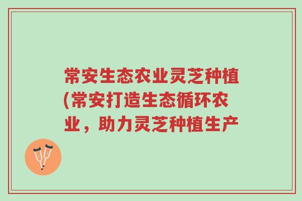 常安生态农业灵芝种植(常安打造生态循环农业,助力灵芝种植生产-第1张图片-超越 常安生态农业灵芝种植(常安打造生态循环农业,助力灵芝种植生产-第1张图片-超越