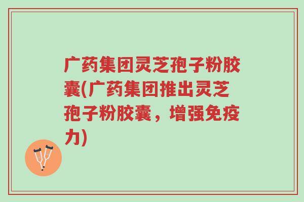 广药集团灵芝孢子粉胶囊(广药集团推出灵芝孢子粉胶囊,增强免疫力)-第1张图片-超越 广药集团灵芝孢子粉胶囊(广药集团推出灵芝孢子粉胶囊,增强免疫力)-第1张图片-超越
