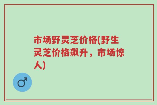 市场野灵芝价格(野生灵芝价格飙升，市场惊人)-第1张图片-超越
