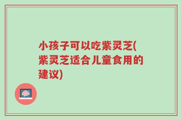 小孩子可以吃紫灵芝(紫灵芝适合儿童食用的建议)-第1张图片-超越